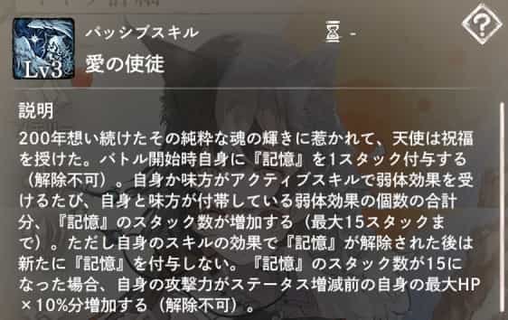 パッシブスキル：愛の使徒　説明：バトル開始時自身に『記憶』を1スタック付与する（解除不可）。自身か味方がアクティブスキルで弱体効果を受ける度、自身と味方が付帯している弱体効果の個数の合計分、『記憶』のスタック数が増加する。『記憶』のスタック数が15になった場合、自身の攻撃力がステータス増減前の自身の最大HP×10％分増加する（解除不可）。