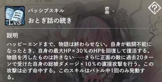 おとぎ話の続き：自身が先頭不能になったとき、自身の最大HP×30％のHPを回復して復活する。さらに正面の敵に過去20ターンで受けた自身の総被ダメージ×10％の直接攻撃を行う。バトル中1回のみ発動。