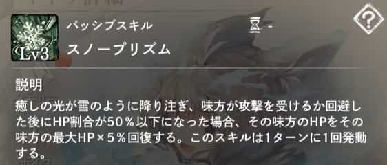 パッシブスキル：スノープリズム　説明：味方が攻撃を受けるか回避した後、HP割合が50％以下の場合、その味方のHPを最大HP×5％回復する。1ターンに1回発動。