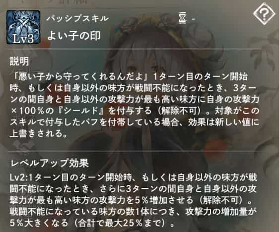 よい子の印：1ターン目開始時、もしくは自身以外の味方が戦闘不能になった時、3ターンの間自身と自身以外の攻撃力が最も高い味方に自身の攻撃力×100％の『シールド』を付与。　Lv2：同時に攻撃力を5％増加させる。