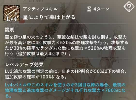 星によりて幕は上がる：攻撃力が最も高い敵に4回攻撃力×520％の物理攻撃。攻撃後30％の確率でランダムな敵に追加攻撃。　Lv3：自身のHP割合が50％以下なら追加攻撃率100％。Lv4：3回目以降の発動でダメージ1.5倍。