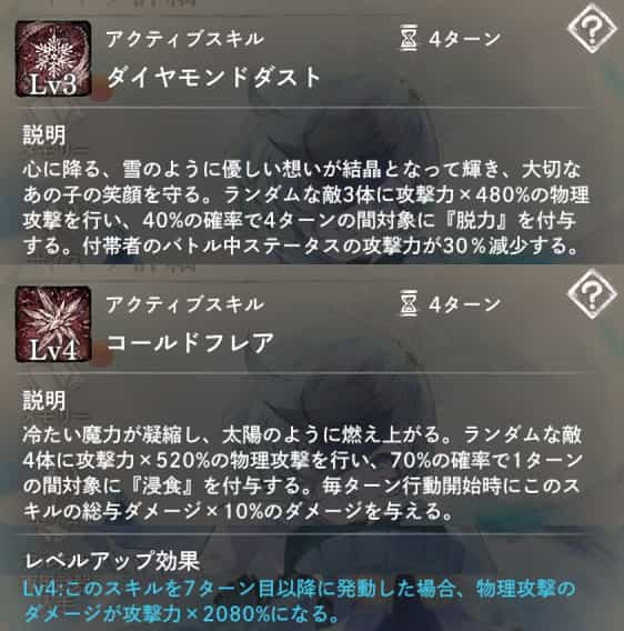 ダイヤモンドダスト：ランダムな敵3体に攻撃力×480％の物理攻撃＆40％の確率で4ターンの間『脱力』を付与。　コールドフレア：敵4体に攻撃力×520％の物理攻撃＆70％の確率で1ターンの間『浸食』付与。　Lv4：このスキルを7ターン目以降に発動した場合、ダメージ4倍。