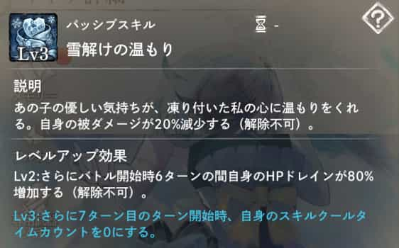 雪解けの温もり：自身の被ダメージが20％減少。　Lv2：バトル開始時自身に6ターンの間『HPドレイン増加』付与。　Lv3：7ターン目のターン開始時スキルクールタイムカウント0に戻す。