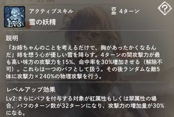 雪の妖精：攻撃力が最も高い味方1体に4ターンの間攻撃力＋命中率アップバフを付与。（解除不可）　その後ランダムな敵5体に攻撃力×240％の物理攻撃。　Lv2：付与対象が紅または翠属性の場合、ターン数と攻撃力アップ効果が増加。