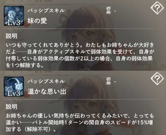 妹の愛：自身がアクティブスキルで弱体効果を受け、弱体数が2以上になった場合、弱体効果を1つ解除。　温かな思い出：バトル開始時自身に1ターンの間「スピード増加」を付与。