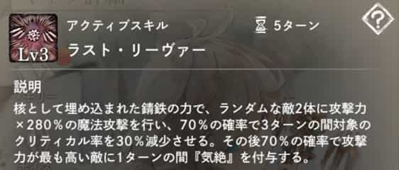 ラスト・リーヴァー：ランダムな敵2体を魔法攻撃し、70％の確率で3ターンの『クリティカル率減少』を付与。その後70％の確率で攻撃力最高の敵1体に1ターン『気絶』付与。