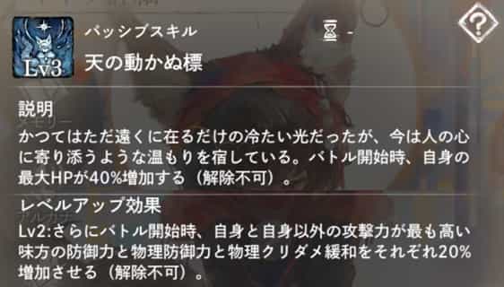 天の動かぬ標：バトル開始時、自身の最大HPが増加（解除不可）。　Lv2：バトル開始時、自身と自身以外の攻撃力最高の味方1体に防御力・物理防御力・物理クリダメ緩和のバフを付与（解除不可）。