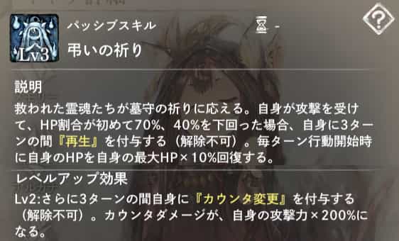 弔いの祈り：自身が攻撃を受けて、HP割合が初めて70％、40％を下回った場合、自身に3ターンの『再生』を付与。　Lv2：さらに3ターンの『カウンタ変更』を付与。