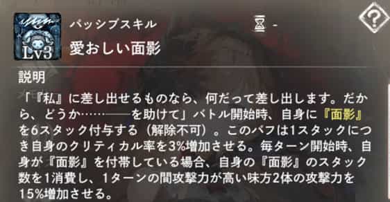 愛おしい面影：バトル開始時、自身に『面影』を6スタック付与。毎ターン開始時、自身が『面影』を付帯している場合、スタック数を1消費して攻撃力が高い味方2体に1ターンの間『攻撃力増加』を付与。